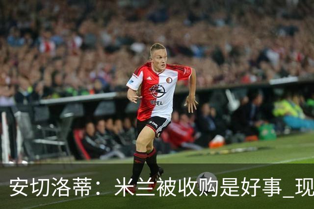 安切洛蒂：米兰被收购是好事 现在不谈回米兰可能