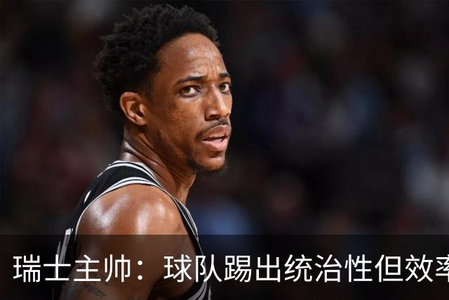 瑞士主帅：球队踢出统治性但效率不足 对扎卡感到失望？绝对不